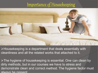 Housekeeping is a department that deals essentially with
cleanliness and all the related works that attached to it.
The hygiene of housekeeping is essential. One can clean by
dirty methods, but in our courses we have to stress and
demonstrate clean and correct method. The hygiene factor must
Importance of Housekeeping
 