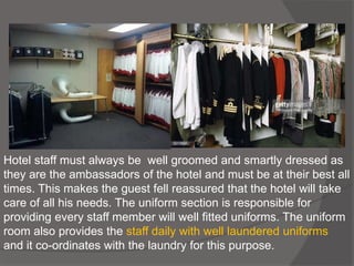 Hotel staff must always be well groomed and smartly dressed as
they are the ambassadors of the hotel and must be at their best all
times. This makes the guest fell reassured that the hotel will take
care of all his needs. The uniform section is responsible for
providing every staff member will well fitted uniforms. The uniform
room also provides the staff daily with well laundered uniforms
and it co-ordinates with the laundry for this purpose.
 