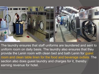 The laundry ensures that staff uniforms are laundered and sent to
uniform room on daily basis. The laundry also ensures that they
provide the Lenin room with clean bed and bath Lenin for guest
room and clean table linen for the food and beverage outlets. The
section also does guest laundry and charges for it, thereby
earning revenue for hotel.
 