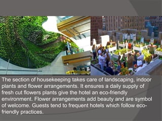 The section of housekeeping takes care of landscaping, indoor
plants and flower arrangements. It ensures a daily supply of
fresh cut flowers plants give the hotel an eco-friendly
environment. Flower arrangements add beauty and are symbol
of welcome. Guests tend to frequent hotels which follow eco-
friendly practices.
 