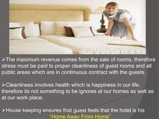 The maximum revenue comes from the sale of rooms, therefore
stress must be paid to proper cleanliness of guest rooms and all
public areas which are in continuous contract with the guests.
Cleanliness involves health which is happiness in our life,
therefore its not something to be ignores at our homes as well as
at our work place.
House keeping ensures that guest feels that the hotel is his
“Home Away From Home”
 