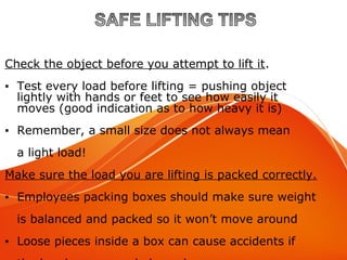 Material Handling Tips
Check the object before you attempt to lift it.
▪ Test every load before lifting = pushing object
lightly with hands or feet to see how easily it
moves (good indication as to how heavy it is)
▪ Remember, a small size does not always mean
a light load!
Make sure the load you are lifting is packed correctly.
▪ Employees packing boxes should make sure weight
is balanced and packed so it won’t move around
▪ Loose pieces inside a box can cause accidents if
 