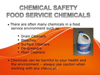 Food Service Chemicals
PPT-069-01
● There are often many chemicals in a food
service environment such as:
 Drain Cleaners
 Bleaches
 Surface Cleaners
 De-greasers
 Floor Cleaners
• Chemicals can be harmful to your health and
the environment – always use caution when
working with any chemical!
 