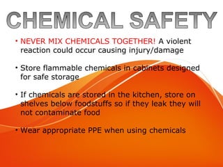 Chemical Safety
• NEVER MIX CHEMICALS TOGETHER! A violent
reaction could occur causing injury/damage
• Store flammable chemicals in cabinets designed
for safe storage
• If chemicals are stored in the kitchen, store on
shelves below foodstuffs so if they leak they will
not contaminate food
• Wear appropriate PPE when using chemicals
 