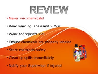 Review
• Never mix chemicals!
• Read warning labels and SDS’s
• Wear appropriate PPE
• Ensure chemicals are properly labeled
• Store chemicals safely
• Clean up spills immediately
• Notify your Supervisor if injured
 