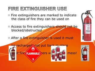 o Fire extinguishers are marked to indicate
the class of fire they can be used on
o Access to fire extinguishers should not be
blocked/obstructed
o After a fire extinguisher is used it must
be recharged, not put back in place
o Most fire extinguishers will make a mess!
 