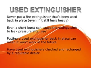 Used Extinguisher
Never put a fire extinguisher that’s been used
back in place (even if it still feels heavy)
Even a short burst can cause the extinguisher
to leak pressure after use
Putting a used extinguisher back in place can
mean it won’t work in the future
Have used extinguishers checked and recharged
by a reputable dealer
 