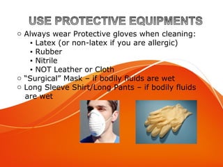 o Always wear Protective gloves when cleaning:
▪ Latex (or non-latex if you are allergic)
▪ Rubber
▪ Nitrile
▪ NOT Leather or Cloth
o “Surgical” Mask – if bodily fluids are wet
o Long Sleeve Shirt/Long Pants – if bodily fluids
are wet
 