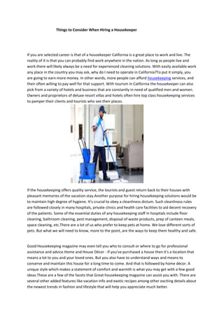 Things to Consider When Hiring a Housekeeper
If you are selected career is that of a housekeeper California is a great place to work and live. The
reality of it is that you can probably find work anywhere in the nation. As long as people live and
work there will likely always be a need for experienced cleaning solutions. With easily available work
any place in the country you may ask, why do I need to operate in California?To put it simply, you
are going to earn more money. In other words, more people can afford housekeeping services, and
their often willing to pay well for that support. With tourism in California the housekeeper can also
pick from a variety of hotels and business that are constantly in need of qualified men and women.
Owners and proprietors of deluxe resort villas and hotels often hire top class housekeeping services
to pamper their clients and tourists who see their places.
If the housekeeping offers quality service, the tourists and guest return back to their houses with
pleasant memories of the vacation stay.Another purpose for hiring housekeeping solutions would be
to maintain high degree of hygiene. It's crucial to obey a cleanliness dictum. Such cleanliness rules
are followed closely in many hospitals, private clinics and health care facilities to aid decent recovery
of the patients. Some of the essential duties of any housekeeping staff in hospitals include floor
cleaning, bathroom cleaning, pest management, disposal of waste products, prep of canteen meals,
space cleaning, etc.There are a lot of us who prefer to keep pets at home. We love different sorts of
pets. But what we will need to know, more to the point, are the ways to keep them healthy and safe.
Good Housekeeping magazine may even tell you who to consult or where to go for professional
assistance and advice.Home and House Décor - If you've purchased a house then it's a location that
means a lot to you and your loved ones. But you also have to understand ways and means to
conserve and maintain this house for a long time to come. And that is followed by home décor. A
unique style which makes a statement of comfort and warmth is what you may get with a few good
ideas.These are a few of the facets that Great housekeeping magazine can assist you with. There are
several other added features like vacation info and exotic recipes among other exciting details about
the newest trends in fashion and lifestyle that will help you appreciate much better.
 