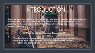 Once we enter the hotel first thing we easily spot that is cleaning and maintenance of
the Hotel and it makes a first impression. Infect it makes lot of impact on guest
according to the appearance of the hotel. These all in-charge has taken by House
Keeping Department.
What Is House Keeping Department?
This Department is responsible for cleaning and maintenance of the
entire hotel from rooms to public areas and also includes laundry,
decorations and providing some basic needs of guest.
INTRODUCTION
 