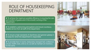 ROLE OF HOUSEKEEPING
DEPARTMENT
❖ To achieve the maximum possible efficiency in ensuring the care
and comfort of guests and in the smooth running of the
department.
❖ To establish a welcoming atmosphere and ensure courteous,
reliable service from all staff of the department.
❖ To ensure a high standards of cleanliness and general upkeep in
all areas for which the department is responsible.
❖ To provide linen in rooms, restaurants, banquet hall, conference
venues, health clubs, and so on, as well as maintain an inventory
for the same.
 