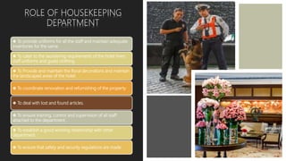 ❖ To provide uniforms for all the staff and maintain adequate
inventories for the same.
❖ To cater to the laundering requirements of the hotel linen,
staff uniforms and guest clothing.
❖ To Provide and maintain the floral decorations and maintain
the landscaped areas of the hotel.
❖ To coordinate renovation and refurnishing of the property
❖ To deal with lost and found articles.
❖ To ensure training, control and supervision of all staff
attached to the department.
❖ To establish a good working relationship with other
department.
❖ To ensure that safety and security regulations are made
ROLE OF HOUSEKEEPING
DEPARTMENT
 