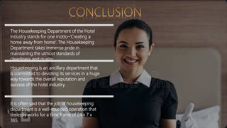 The Housekeeping Department of the Hotel
Industry stands for one motto–‘Creating a
home away from home’. The Housekeeping
Department takes immense pride in
maintaining the utmost standards of
cleanliness and quality.
Housekeeping is an ancillary department that
is committed to devoting its services in a huge
way towards the overall reputation and
success of the hotel industry.
It is often said that the job of housekeeping
department is a well-rounded operation that
tirelessly works for a time frame of 24 x 7 x
365.
 