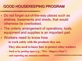  Do not forget out-of-the-way places such as
shelves, basements and sheds, that would
otherwise be overlooked.
 The orderly arrangement of operations, tools,
equipment and supplies is an important part.
 Workers need to know how
GOOD HOUSEKEEPING PROGRAM
to work safely with the products they use.
They also need to know how to protect other workers
 Such as by posting signs (e.g., "Wet - Slippery Floor")
 and reporting any unusual conditions
 