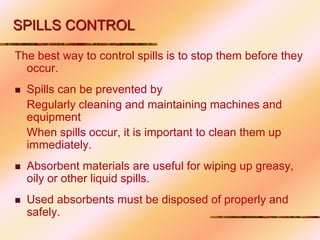 SPILLS CONTROL
The best way to control spills is to stop them before they
occur.
 Spills can be prevented by
Regularly cleaning and maintaining machines and
equipment
When spills occur, it is important to clean them up
immediately.
 Absorbent materials are useful for wiping up greasy,
oily or other liquid spills.
 Used absorbents must be disposed of properly and
safely.
 