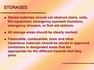STORAGES
 Stored materials should not obstruct stairs, exits,
fire equipment, emergency eyewash fountains,
emergency showers, or first aid stations.
 All storage areas should be clearly marked.
 Flammable, combustible, toxic and other
hazardous materials should be stored in approved
containers in designated areas that are
appropriate for the different hazards that they
pose.
 