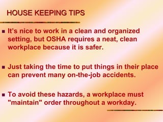 HOUSE KEEPING TIPS
 It’s nice to work in a clean and organized
setting, but OSHA requires a neat, clean
workplace because it is safer.
 Just taking the time to put things in their place
can prevent many on-the-job accidents.
 To avoid these hazards, a workplace must
"maintain" order throughout a workday.
 