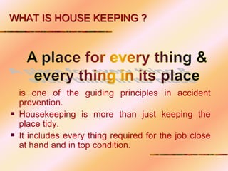 WHAT IS HOUSE KEEPING ?
is one of the guiding principles in accident
prevention.
 Housekeeping is more than just keeping the
place tidy.
 It includes every thing required for the job close
at hand and in top condition.
 