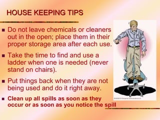 Do not leave chemicals or cleaners
out in the open; place them in their
proper storage area after each use.
 Take the time to find and use a
ladder when one is needed (never
stand on chairs).
 Put things back when they are not
being used and do it right away.
 Clean up all spills as soon as they
occur or as soon as you notice the spill
HOUSE KEEPING TIPS
 