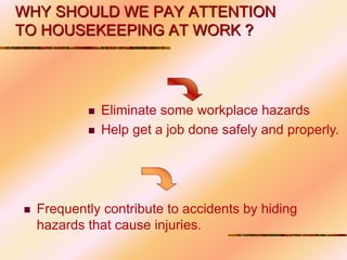 WHY SHOULD WE PAY ATTENTION
TO HOUSEKEEPING AT WORK ?
 Eliminate some workplace hazards
 Help get a job done safely and properly.
 Frequently contribute to accidents by hiding
hazards that cause injuries.
 