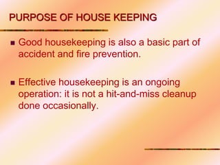  Good housekeeping is also a basic part of
accident and fire prevention.
 Effective housekeeping is an ongoing
operation: it is not a hit-and-miss cleanup
done occasionally.
PURPOSE OF HOUSE KEEPING
 