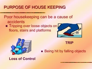 Poor housekeeping can be a cause of
accidents
Loss of Control
 Tripping over loose objects on
floors, stairs and platforms
TRIP
 Being hit by falling objects
PURPOSE OF HOUSE KEEPING
 