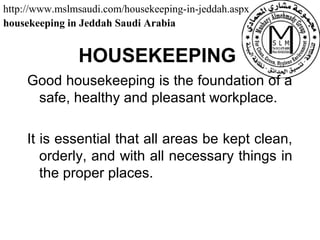 HOUSEKEEPING
Good housekeeping is the foundation of a
safe, healthy and pleasant workplace.
It is essential that all areas be kept clean,
orderly, and with all necessary things in
the proper places.
http://www.mslmsaudi.com/housekeeping-in-jeddah.aspx
housekeeping in Jeddah Saudi Arabia
 
