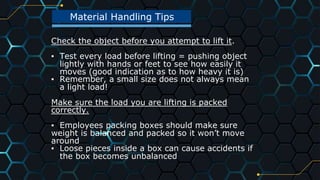 41
Material Handling Tips
Check the object before you attempt to lift it.
▪ Test every load before lifting = pushing object
lightly with hands or feet to see how easily it
moves (good indication as to how heavy it is)
▪ Remember, a small size does not always mean
a light load!
Make sure the load you are lifting is packed
correctly.
▪ Employees packing boxes should make sure
weight is balanced and packed so it won’t move
around
▪ Loose pieces inside a box can cause accidents if
the box becomes unbalanced
 
