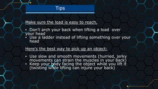 Tips
42
Make sure the load is easy to reach.
▪ Don’t arch your back when lifting a load over
your head
▪ Use a ladder instead of lifting something over your
head
Here’s the best way to pick up an object:
▪ Use slow and smooth movements (hurried, jerky
movements can strain the muscles in your back)
▪ Keep your body facing the object while you lift it
(twisting while lifting can injure your back)
 