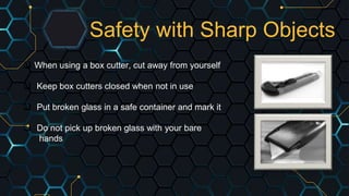 Safety with Sharp Objects
 When using a box cutter, cut away from yourself
 Keep box cutters closed when not in use
 Put broken glass in a safe container and mark it
 Do not pick up broken glass with your bare
hands
 