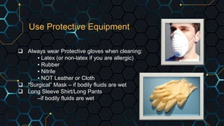 Use Protective Equipment
 Always wear Protective gloves when cleaning:
▪ Latex (or non-latex if you are allergic)
▪ Rubber
▪ Nitrile
▪ NOT Leather or Cloth
 “Surgical” Mask – if bodily fluids are wet
 Long Sleeve Shirt/Long Pants
–if bodily fluids are wet
 