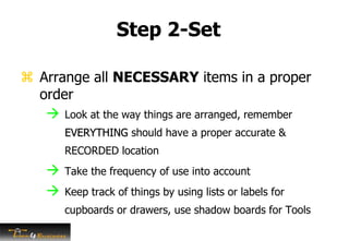 Step 2-Set
 Arrange all NECESSARY items in a proper
order
 Look at the way things are arranged, remember
EVERYTHING should have a proper accurate &
RECORDED location
 Take the frequency of use into account
 Keep track of things by using lists or labels for
cupboards or drawers, use shadow boards for Tools
 