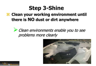 Step 3-Shine
 Clean your working environment until
there is NO dust or dirt anywhere
Clean environments enable you to see
problems more clearly
 