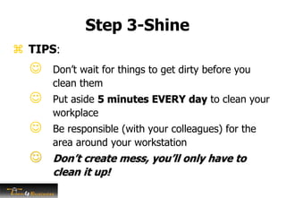 Step 3-Shine
 Don’t wait for things to get dirty before you
clean them
 Put aside 5 minutes EVERY day to clean your
workplace
 Be responsible (with your colleagues) for the
area around your workstation
 Don’t create mess, you’ll only have to
clean it up!
 TIPS:
 
