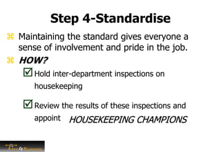 Step 4-Standardise
 Maintaining the standard gives everyone a
sense of involvement and pride in the job.
 HOW?
Hold inter-department inspections on
housekeeping
Review the results of these inspections and
appoint HOUSEKEEPING CHAMPIONS
 