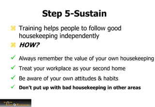 Step 5-Sustain
 Training helps people to follow good
housekeeping independently
 HOW?
 Always remember the value of your own housekeeping
 Treat your workplace as your second home
 Be aware of your own attitudes & habits
 Don’t put up with bad housekeeping in other areas
 