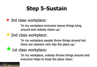 Step 5-Sustain
 3rd class workplace:
‘In my workplace everyone leaves things lying
around and nobody clears up.’
2nd class workplace:
‘In my workplace people throw things around but
there are cleaners who tidy the place up.’
1st class workplace:
‘In my workplace, nobody throws things around and
everyone helps to keep the place clean.’
 