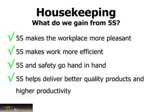 Housekeeping
What do we gain from 5S?
√ 5S makes the workplace more pleasant
√ 5S makes work more efficient
√ 5S and safety go hand in hand
√ 5S helps deliver better quality products and
higher productivity
 