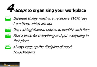 4-Steps to organising your workplace
 Separate things which are necessary EVERY day
from those which are not
 Use red-tag/disposal notices to identify each item
 Find a place for everything and put everything in
that place
 Always keep up the discipline of good
housekeeping
 