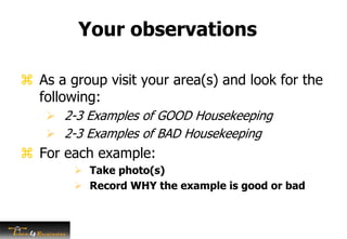 Your observations
 As a group visit your area(s) and look for the
following:
 2-3 Examples of GOOD Housekeeping
 2-3 Examples of BAD Housekeeping
 For each example:
 Take photo(s)
 Record WHY the example is good or bad
 