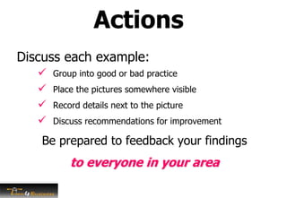 Discuss each example:
 Group into good or bad practice
 Place the pictures somewhere visible
 Record details next to the picture
 Discuss recommendations for improvement
Be prepared to feedback your findings
to everyone in your area
Actions
 