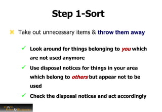 Step 1-Sort
 Take out unnecessary items & throw them away
 Look around for things belonging to you which
are not used anymore
 Use disposal notices for things in your area
which belong to others but appear not to be
used
 Check the disposal notices and act accordingly
 