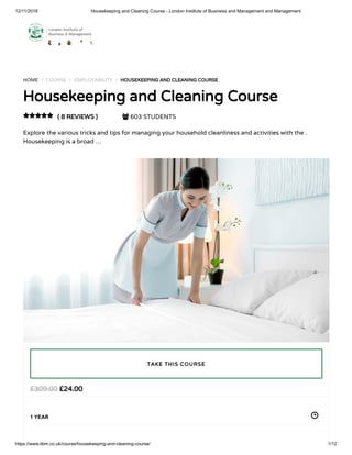 12/11/2018 Housekeeping and Cleaning Course - London Institute of Business and Management and Management
https://www.libm.co.uk/course/housekeeping-and-cleaning-course/ 1/12
HOME / COURSE / EMPLOYABILITY / HOUSEKEEPING AND CLEANING COURSE
Housekeeping and Cleaning Course
( 8 REVIEWS )  603 STUDENTS
Explore the various tricks and tips for managing your household cleanliness and activities with the .
Housekeeping is a broad …

£24.00£309.00
1 YEAR
TAKE THIS COURSE
 