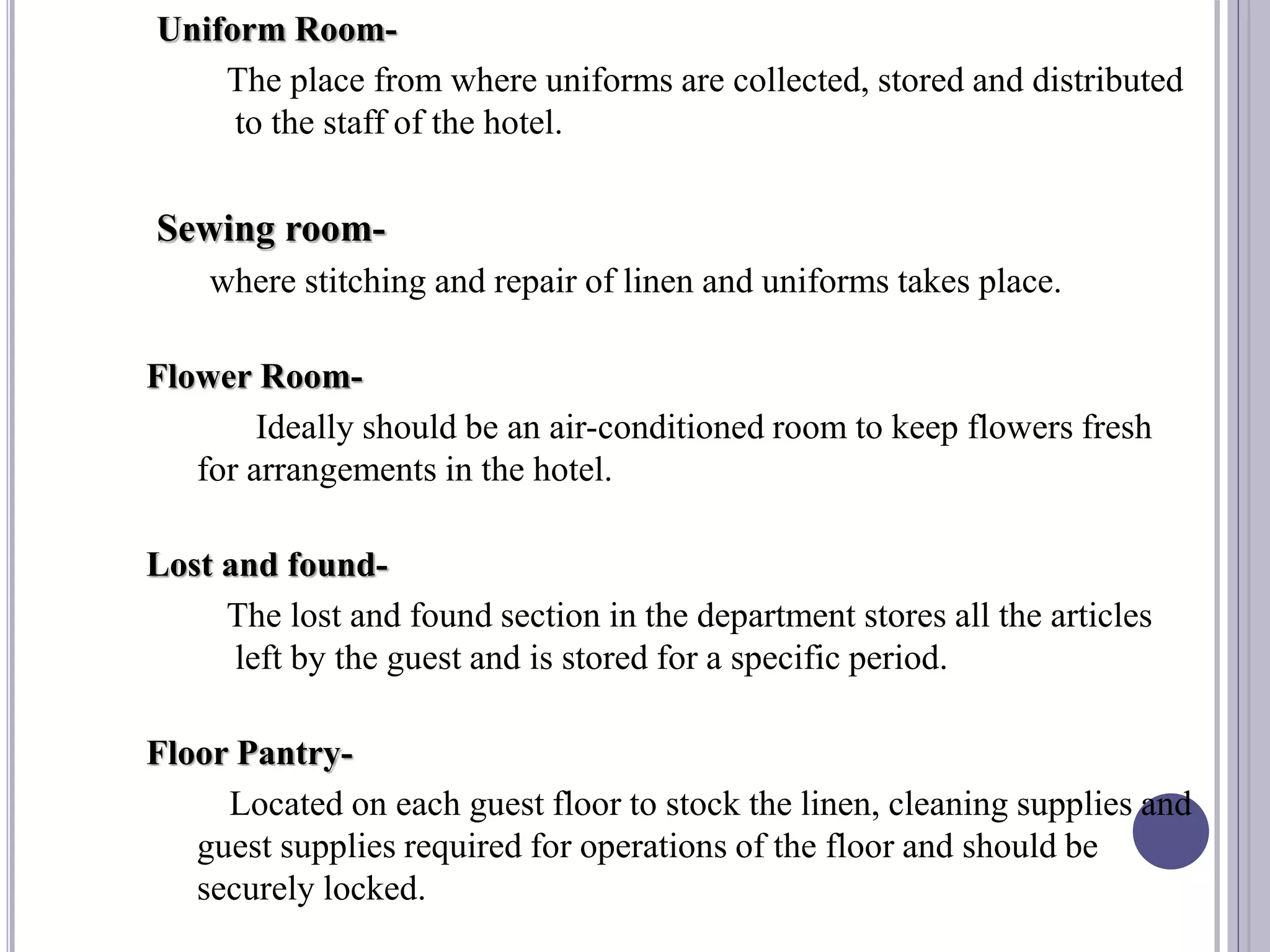Uniform Room-
The place from where uniforms are collected, stored and distributed
to the staff of the hotel.
Sewing room-
where stitching and repair of linen and uniforms takes place.
Flower Room-
Ideally should be an air-conditioned room to keep flowers fresh
for arrangements in the hotel.
Lost and found-
The lost and found section in the department stores all the articles
left by the guest and is stored for a specific period.
Floor Pantry-
Located on each guest floor to stock the linen, cleaning supplies and
guest supplies required for operations of the floor and should be
securely locked.
 