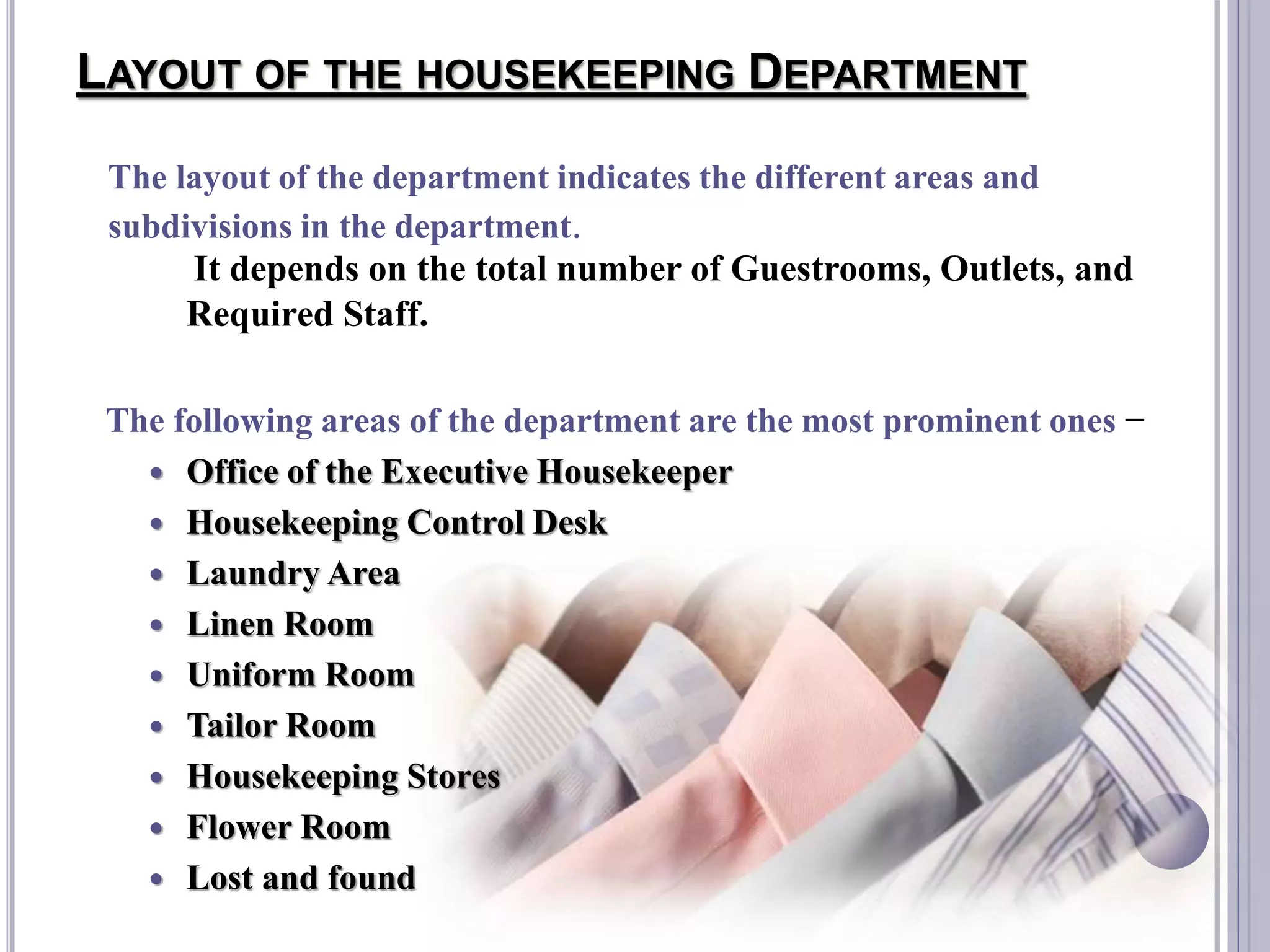 LAYOUT OF THE HOUSEKEEPING DEPARTMENT
It depends on the total number of Guestrooms, Outlets, and
Required Staff.
The following areas of the department are the most prominent ones −
 Office of the Executive Housekeeper
 Housekeeping Control Desk
 Laundry Area
 Linen Room
 Uniform Room
 Tailor Room
 Housekeeping Stores
 Flower Room
 Lost and found
The layout of the department indicates the different areas and
subdivisions in the department.
 
