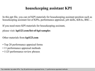 housekeeping assistant KPI 
In this ppt file, you can ref KPI materials for housekeeping assistant position such as 
housekeeping assistant list of KPIs, performance appraisal, job skills, KRAs, BSC… 
If you need more KPI materials for housekeeping assistant, 
please visit: kpi123.com/list-of-kpi-samples 
Other materials from kpi123.com 
• Top 28 performance appraisal forms 
• 11 performance appraisal methods 
• 1125 performance review phrases 
Top materials: top sales KPIs, Top 28 performance appraisal forms, 11 performance appraisal methods 
Interview questions and answers – free download/ pdf and ppt file 
 