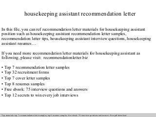 housekeeping assistant recommendation letter 
In this file, you can ref recommendation letter materials for housekeeping assistant 
position such as housekeeping assistant recommendation letter samples, 
recommendation letter tips, housekeeping assistant interview questions, housekeeping 
assistant resumes… 
If you need more recommendation letter materials for housekeeping assistant as 
following, please visit: recommendationletter.biz 
• Top 7 recommendation letter samples 
• Top 32 recruitment forms 
• Top 7 cover letter samples 
• Top 8 resumes samples 
• Free ebook: 75 interview questions and answers 
• Top 12 secrets to win every job interviews 
Interview questions and answers – free download/ pdf and ppt file 
Top materials: top 7 recommendation letter samples, top 8 resumes samples, free ebook: 75 interview questions and answers. Free pdf download 
 