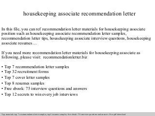 housekeeping associate recommendation letter 
In this file, you can ref recommendation letter materials for housekeeping associate 
position such as housekeeping associate recommendation letter samples, 
recommendation letter tips, housekeeping associate interview questions, housekeeping 
associate resumes… 
If you need more recommendation letter materials for housekeeping associate as 
following, please visit: recommendationletter.biz 
• Top 7 recommendation letter samples 
• Top 32 recruitment forms 
• Top 7 cover letter samples 
• Top 8 resumes samples 
• Free ebook: 75 interview questions and answers 
• Top 12 secrets to win every job interviews 
Interview questions and answers – free download/ pdf and ppt file 
Top materials: top 7 recommendation letter samples, top 8 resumes samples, free ebook: 75 interview questions and answers. Free pdf download 
 