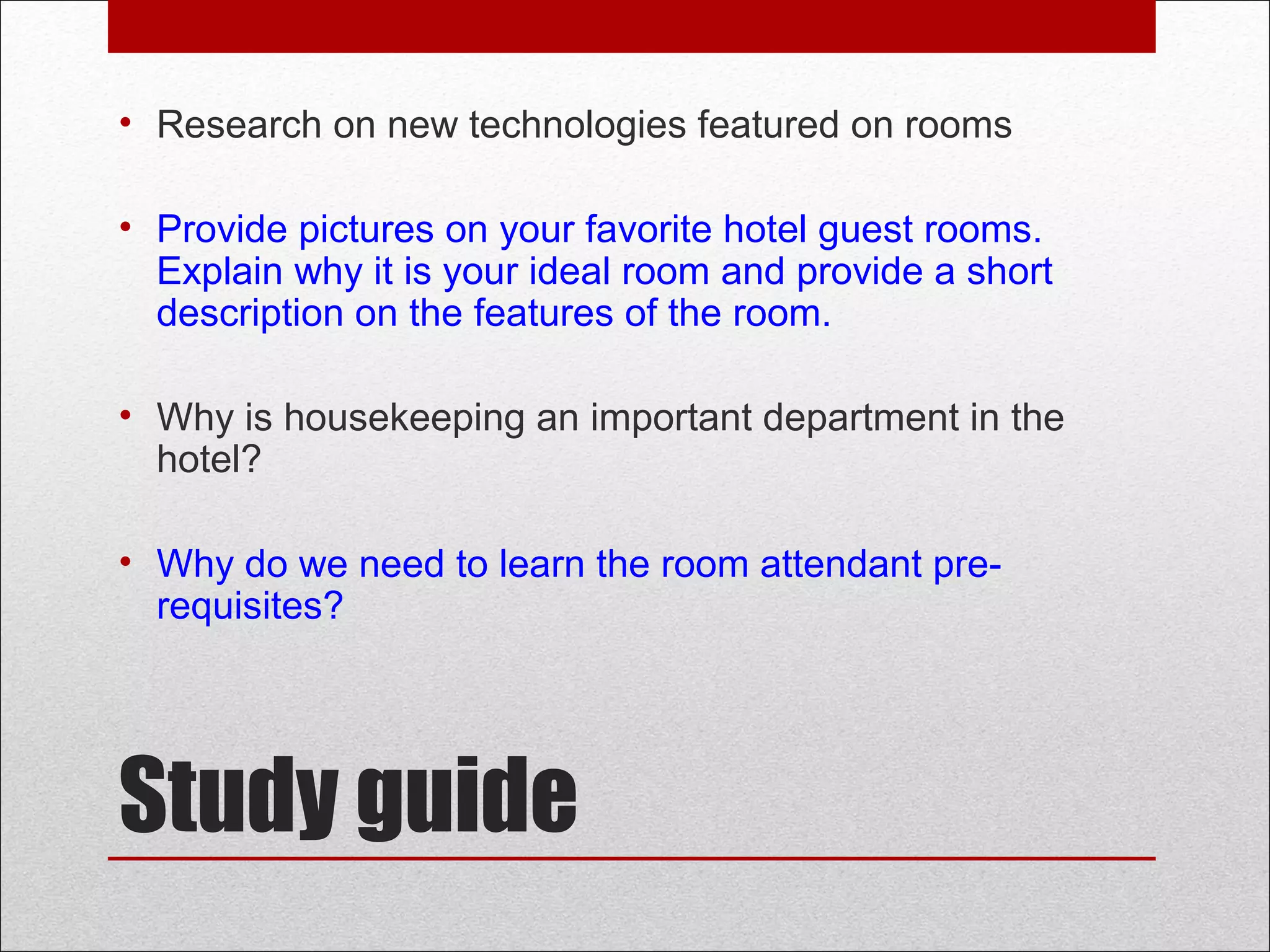 Study guide
• Research on new technologies featured on rooms
• Provide pictures on your favorite hotel guest rooms.
Explain why it is your ideal room and provide a short
description on the features of the room.
• Why is housekeeping an important department in the
hotel?
• Why do we need to learn the room attendant pre-
requisites?
 
