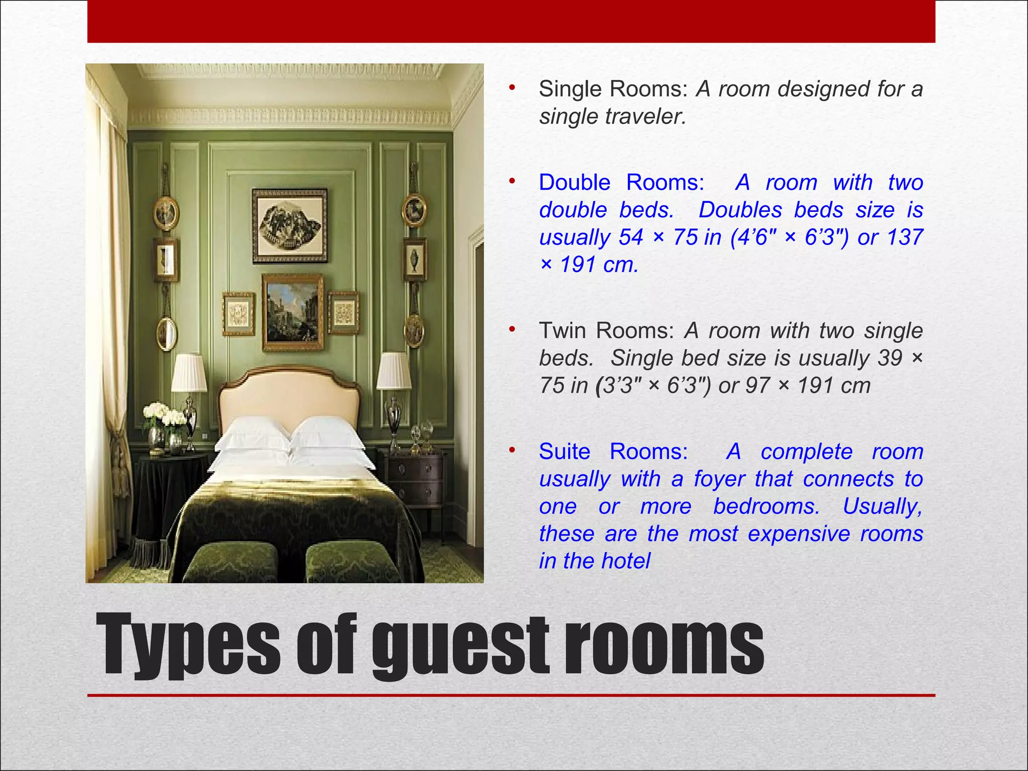 Types of guest rooms
• Single Rooms: A room designed for a
single traveler.
• Double Rooms: A room with two
double beds. Doubles beds size is
usually 54 × 75 in (4’6″ × 6’3″) or 137
× 191 cm.
• Twin Rooms: A room with two single
beds. Single bed size is usually 39 ×
75 in (3’3" × 6’3″) or 97 × 191 cm
• Suite Rooms: A complete room
usually with a foyer that connects to
one or more bedrooms. Usually,
these are the most expensive rooms
in the hotel
 